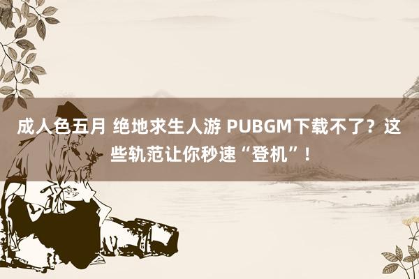 成人色五月 绝地求生人游 PUBGM下载不了？这些轨范让你秒速“登机”！