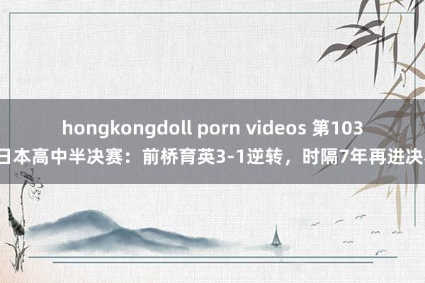 hongkongdoll porn videos 第103届日本高中半决赛：前桥育英3-1逆转，时隔7年再进决赛！