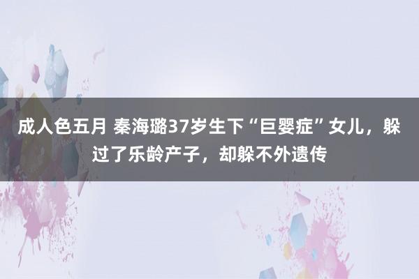 成人色五月 秦海璐37岁生下“巨婴症”女儿，躲过了乐龄产子，却躲不外遗传