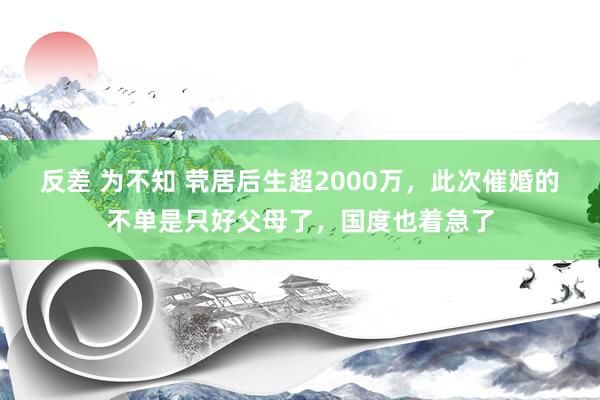 反差 为不知 茕居后生超2000万，此次催婚的不单是只好父母了，国度也着急了