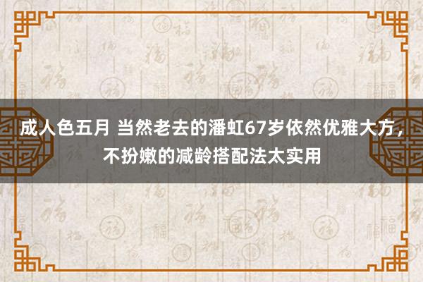 成人色五月 当然老去的潘虹67岁依然优雅大方，不扮嫩的减龄搭配法太实用