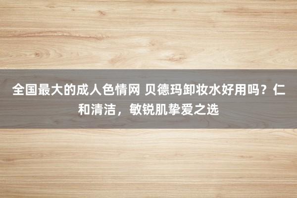 全国最大的成人色情网 贝德玛卸妆水好用吗？仁和清洁，敏锐肌挚爱之选