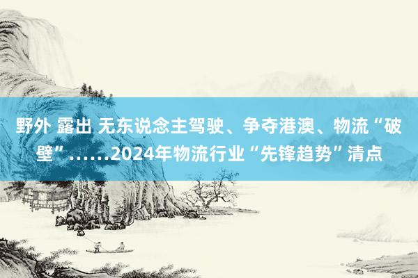 野外 露出 无东说念主驾驶、争夺港澳、物流“破壁”……2024年物流行业“先锋趋势”清点