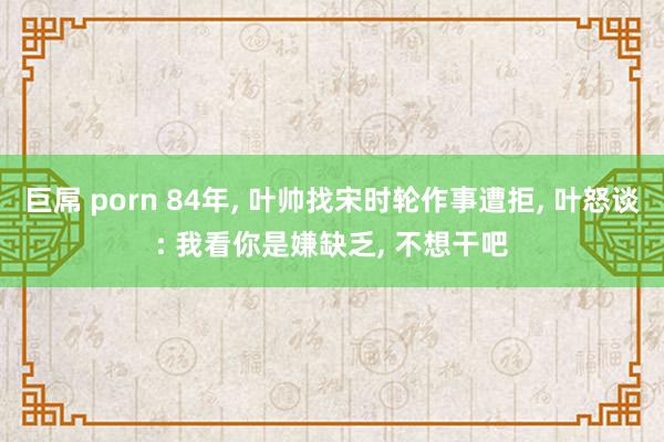 巨屌 porn 84年， 叶帅找宋时轮作事遭拒， 叶怒谈: 我看你是嫌缺乏， 不想干吧