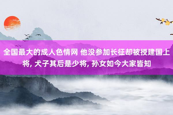 全国最大的成人色情网 他没参加长征却被授建国上将， 犬子其后是少将， 孙女如今大家皆知