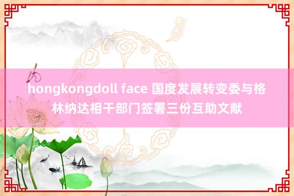 hongkongdoll face 国度发展转变委与格林纳达相干部门签署三份互助文献