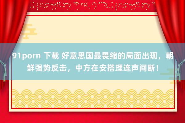 91porn 下载 好意思国最畏缩的局面出现，朝鲜强势反击，中方在安搭理连声间断！