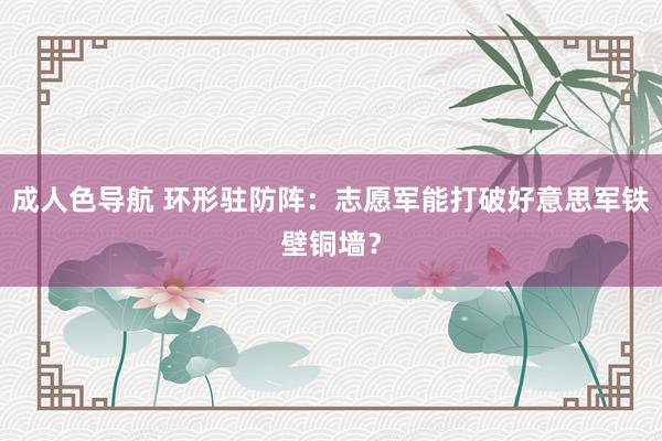 成人色导航 环形驻防阵：志愿军能打破好意思军铁壁铜墙？