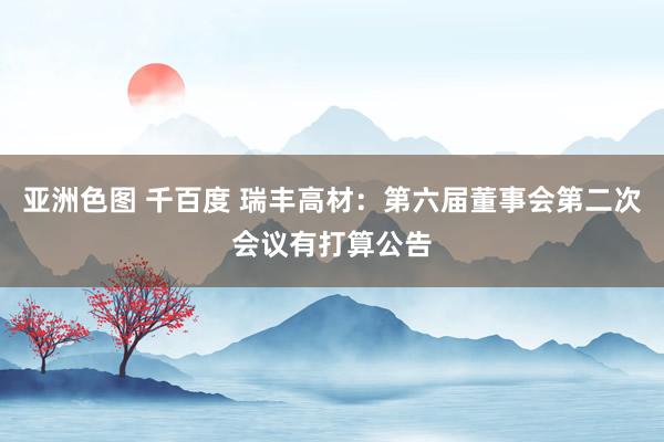 亚洲色图 千百度 瑞丰高材：第六届董事会第二次会议有打算公告