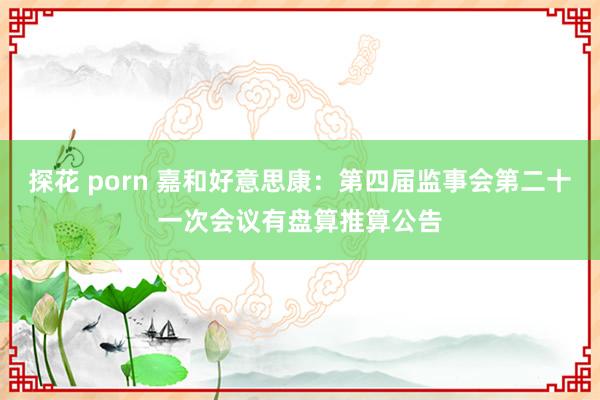 探花 porn 嘉和好意思康：第四届监事会第二十一次会议有盘算推算公告