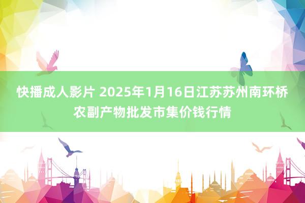 快播成人影片 2025年1月16日江苏苏州南环桥农副产物批发市集价钱行情