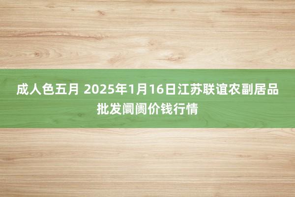 成人色五月 2025年1月16日江苏联谊农副居品批发阛阓价钱行情