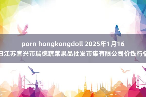 porn hongkongdoll 2025年1月16日江苏宜兴市瑞德蔬菜果品批发市集有限公司价钱行情