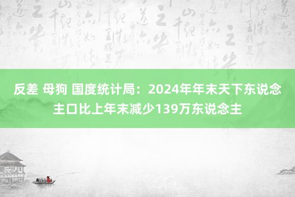 反差 母狗 国度统计局：2024年年末天下东说念主口比上年末减少139万东说念主