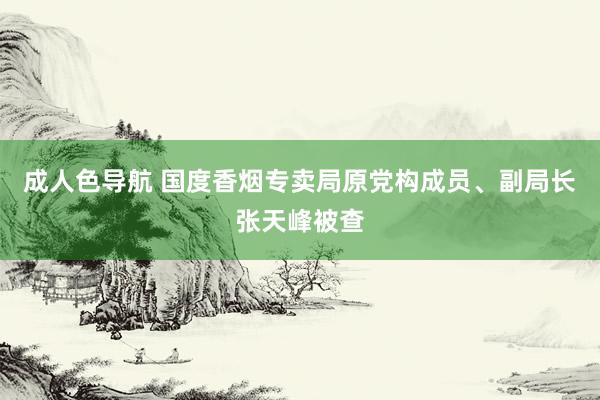 成人色导航 国度香烟专卖局原党构成员、副局长张天峰被查