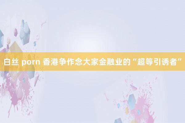 白丝 porn 香港争作念大家金融业的“超等引诱者”