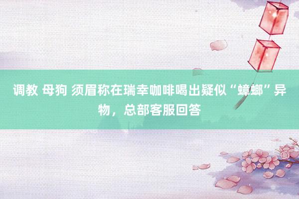 调教 母狗 须眉称在瑞幸咖啡喝出疑似“蟑螂”异物，总部客服回答