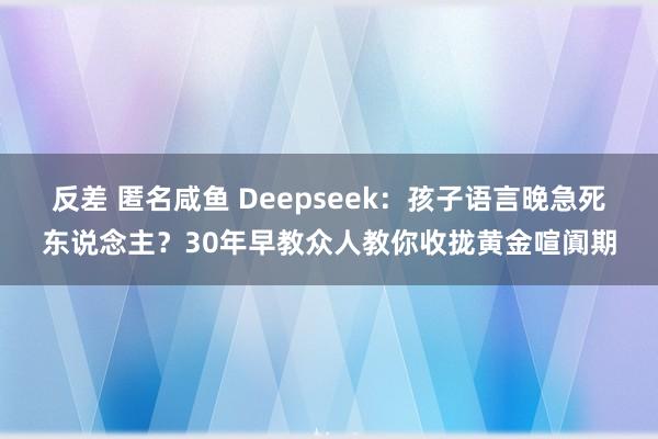反差 匿名咸鱼 Deepseek：孩子语言晚急死东说念主？30年早教众人教你收拢黄金喧阗期