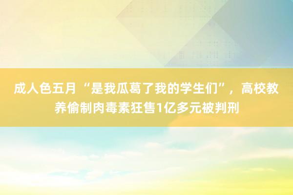 成人色五月 “是我瓜葛了我的学生们”，高校教养偷制肉毒素狂售1亿多元被判刑