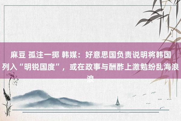 麻豆 孤注一掷 韩媒：好意思国负责说明将韩国列入“明锐国度”，或在政事与酬酢上激勉纷乱海浪