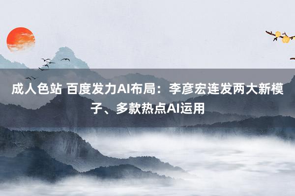 成人色站 百度发力AI布局：李彦宏连发两大新模子、多款热点AI运用